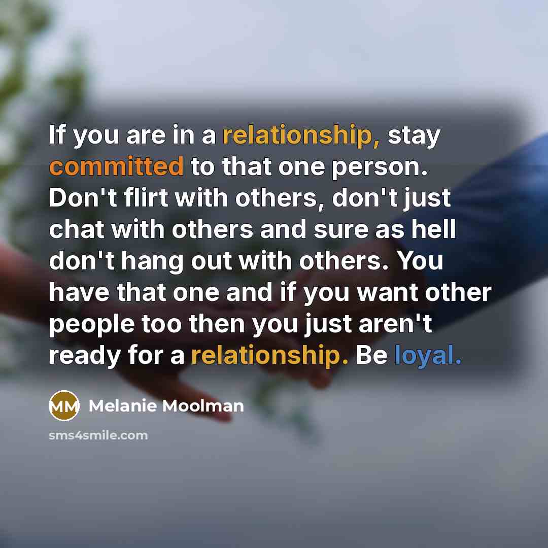 “If you are in a relationship, stay committed to that one person. Don't flirt with others, don't just chat with others and sure as hell don't hang out with others. You have that one and if you want other people too then you just aren't ready for a relationship. Be loyal.” quote by Melanie Moolman