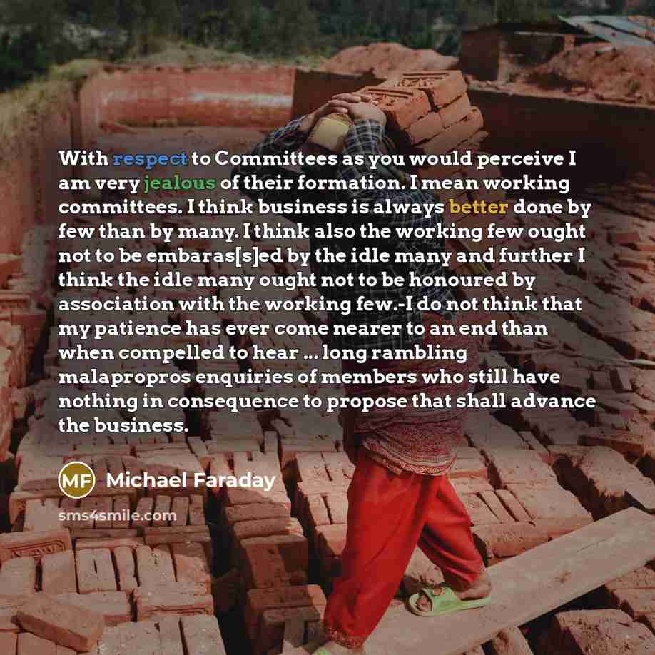 “With respect to Committees as you would perceive I am very jealous of their formation. I mean working committees. I think business is always better done by few than by many. I think also the working few ought not to be embaras[s]ed by the idle many and further I think the idle many ought not to be…” quote by Michael Faraday