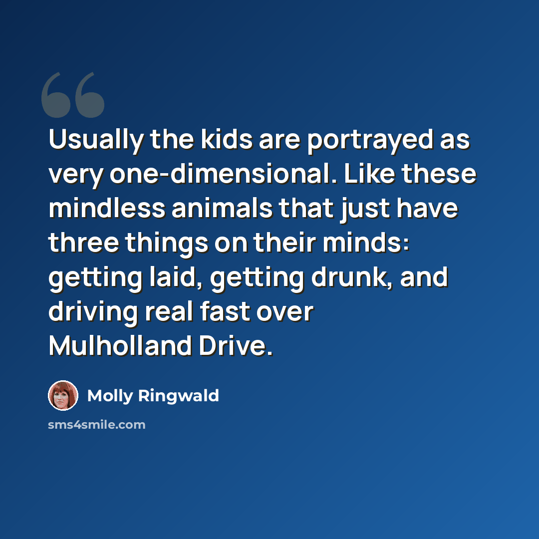 “Usually the kids are portrayed as very one-dimensional. Like these mindless animals that just have three things on their minds: getting laid, getting drunk, and driving real fast over Mulholland Drive.” quote by Molly Ringwald
