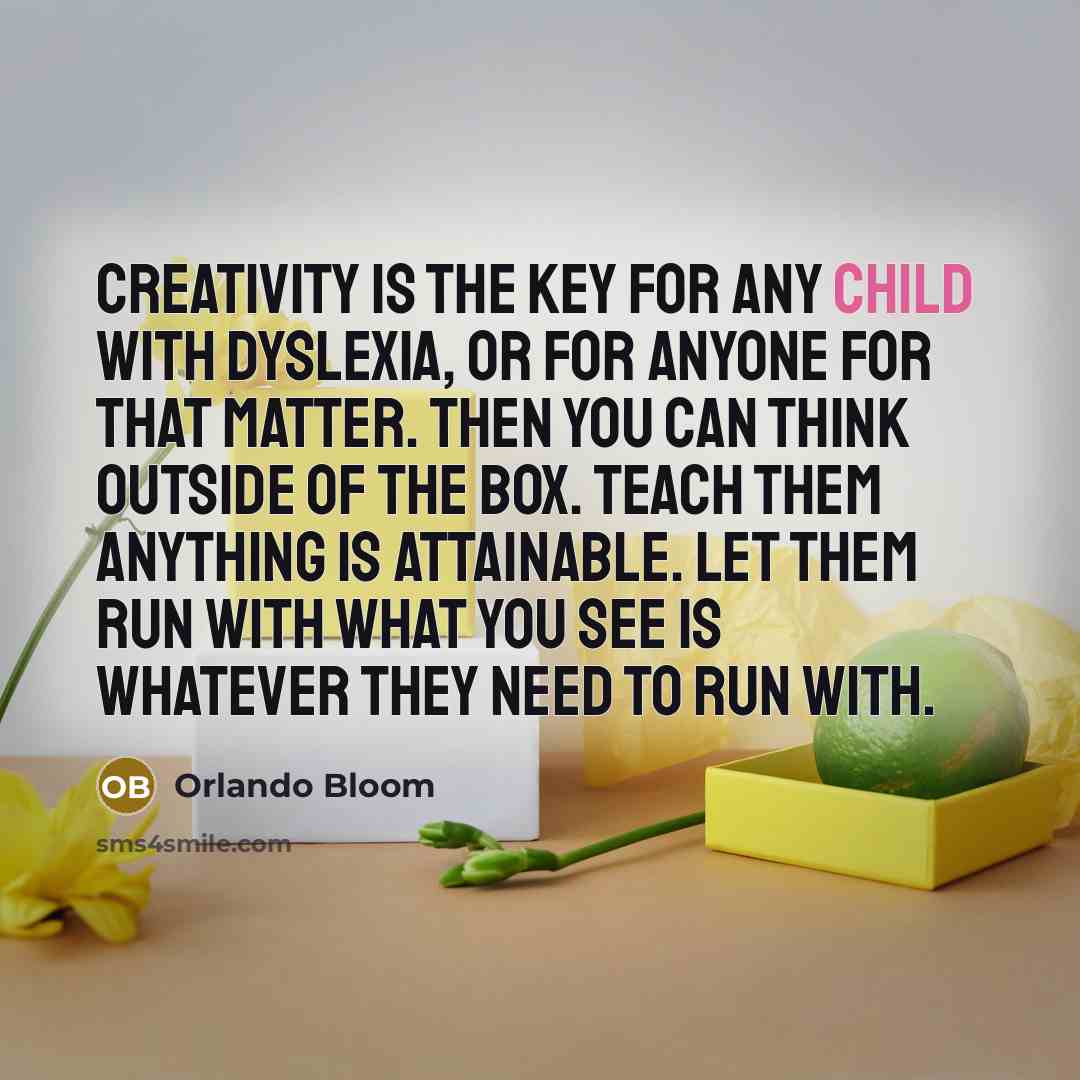 “Creativity is the key for any child with dyslexia, or for anyone for that matter. Then you can think outside of the box. Teach them anything is attainable. Let them run with what you see is whatever they need to run with.” quote by Orlando Bloom