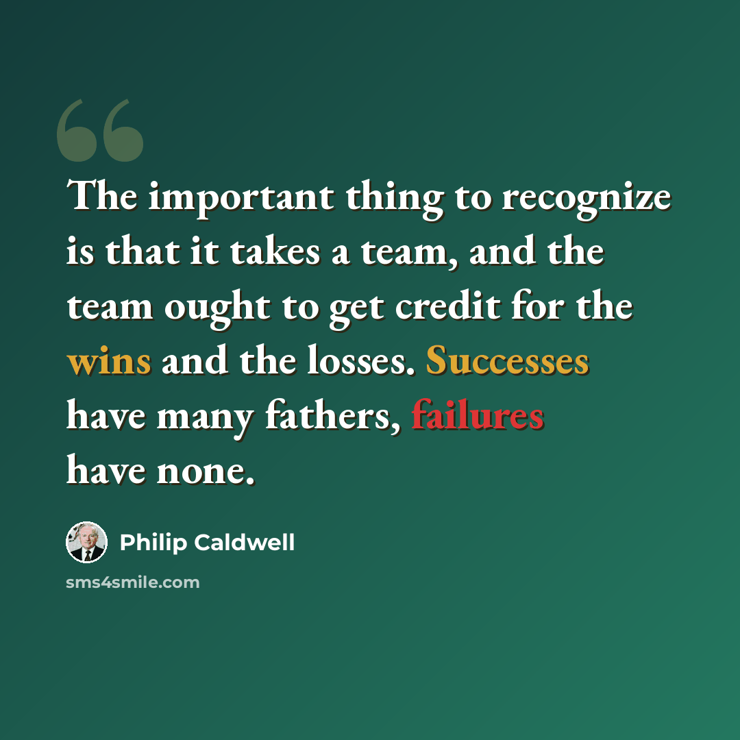 “The important thing to recognize is that it takes a team, and the team ought to get credit for the wins and the losses. Successes have many fathers, failures have none.” quote by Philip Caldwell