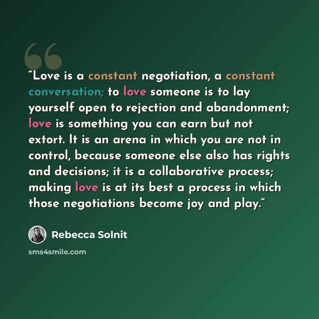 “Love is a constant negotiation, a constant conversation; to love someone is to lay yourself open to rejection and abandonment; love is something you can earn but not extort. It is an arena in which you are not in control, because someone else also has rights and decisions; it is a collaborative…” quote by Rebecca Solnit