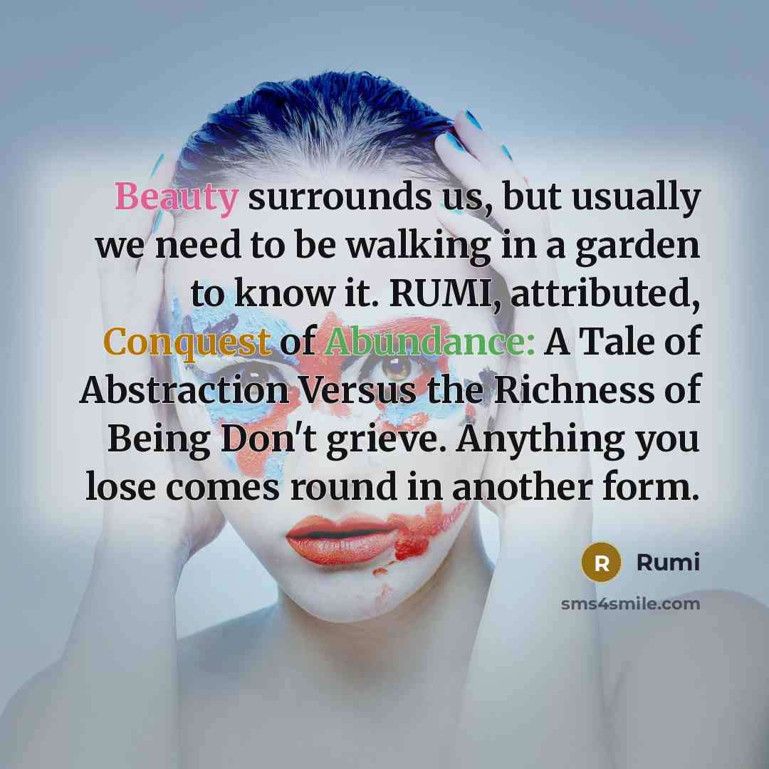 “Beauty surrounds us, but usually we need to be walking in a garden to know it. RUMI, attributed, Conquest of Abundance: A Tale of Abstraction Versus the Richness of Being Don't grieve. Anything you lose comes round in another form.” quote by Rumi