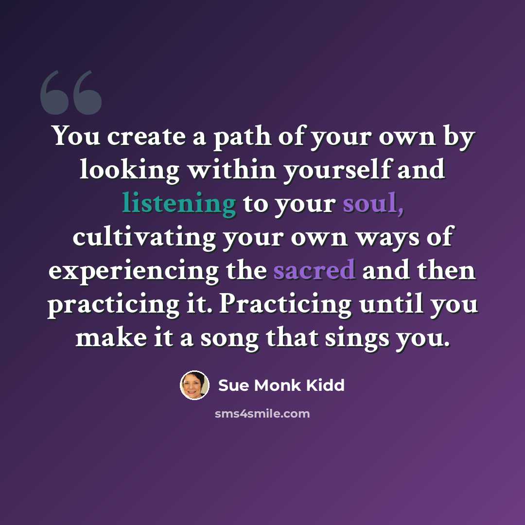 “You create a path of your own by looking within yourself and listening to your soul, cultivating your own ways of experiencing the sacred and then practicing it. Practicing until you make it a song that sings you.” quote by Sue Monk Kidd