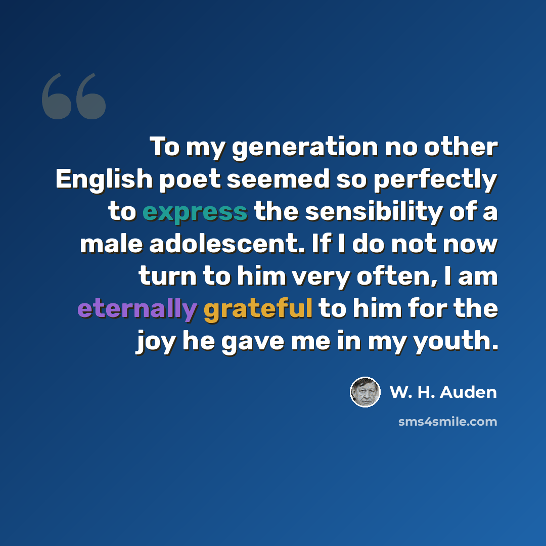 “To my generation no other English poet seemed so perfectly to express the sensibility of a male adolescent. If I do not now turn to him very often, I am eternally grateful to him for the joy he gave me in my youth.” quote by W. H. Auden