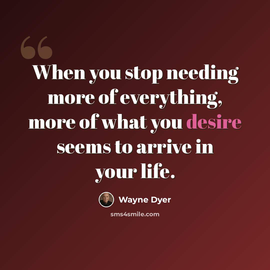 “When you stop needing more of everything, more of what you desire seems to arrive in your life.” quote by Wayne Dyer