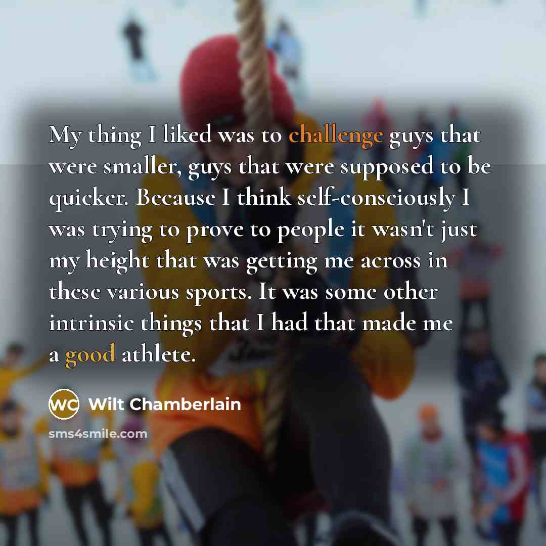 “My thing I liked was to challenge guys that were smaller, guys that were supposed to be quicker. Because I think self-consciously I was trying to prove to people it wasn't just my height that was getting me across in these various sports. It was some other intrinsic things that I had that made me…” quote by Wilt Chamberlain