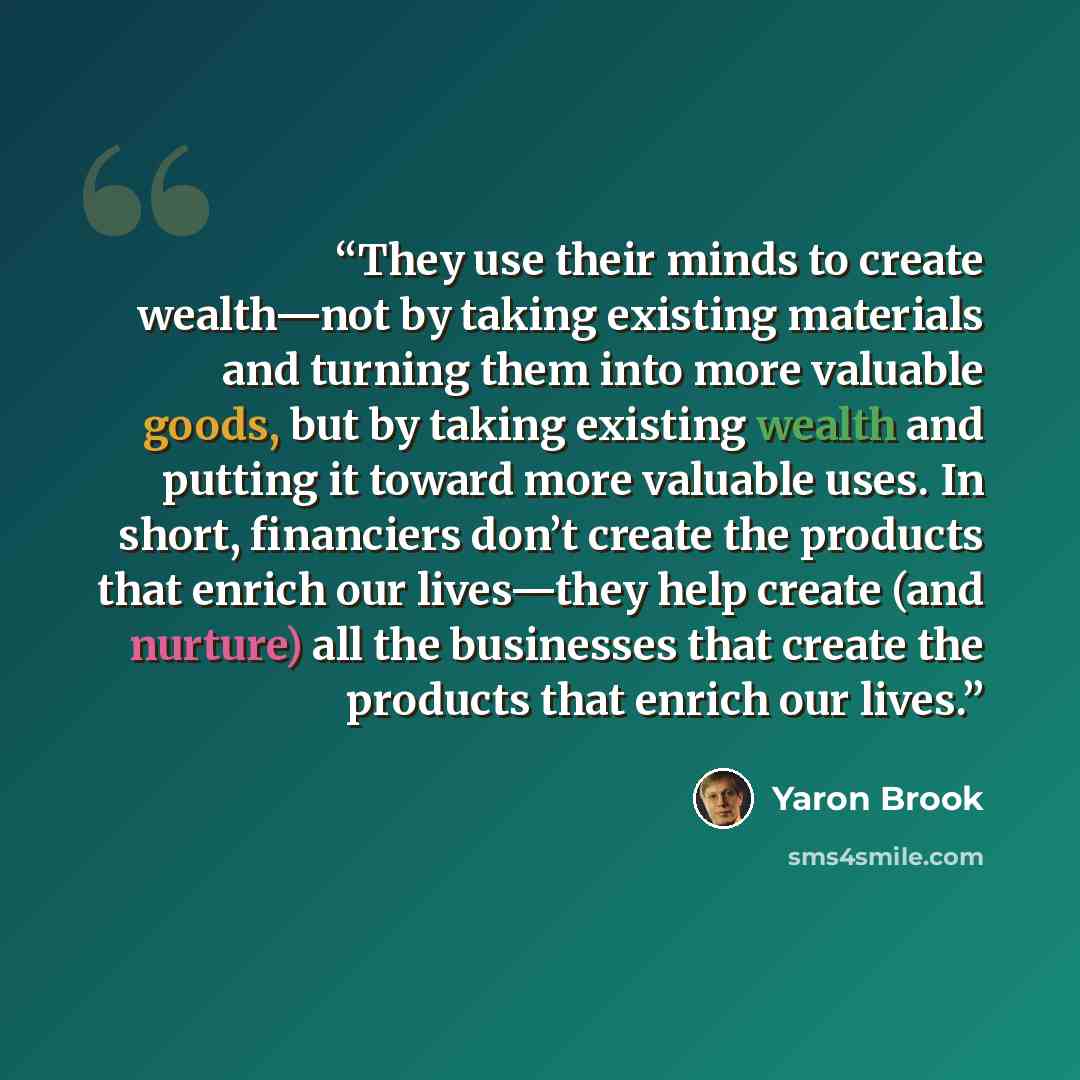 “They use their minds to create wealth—not by taking existing materials and turning them into more valuable goods, but by taking existing wealth and putting it toward more valuable uses. In short, financiers don’t create the products that enrich our lives—they help create (and nurture) all the…” quote by Yaron Brook