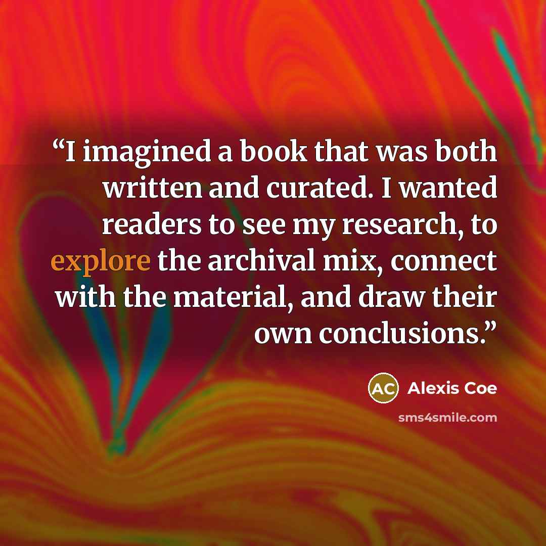 “I imagined a book that was both written and curated. I wanted readers to see my research, to explore the archival mix, connect with the material, and draw their own conclusions.” quote by Alexis Coe