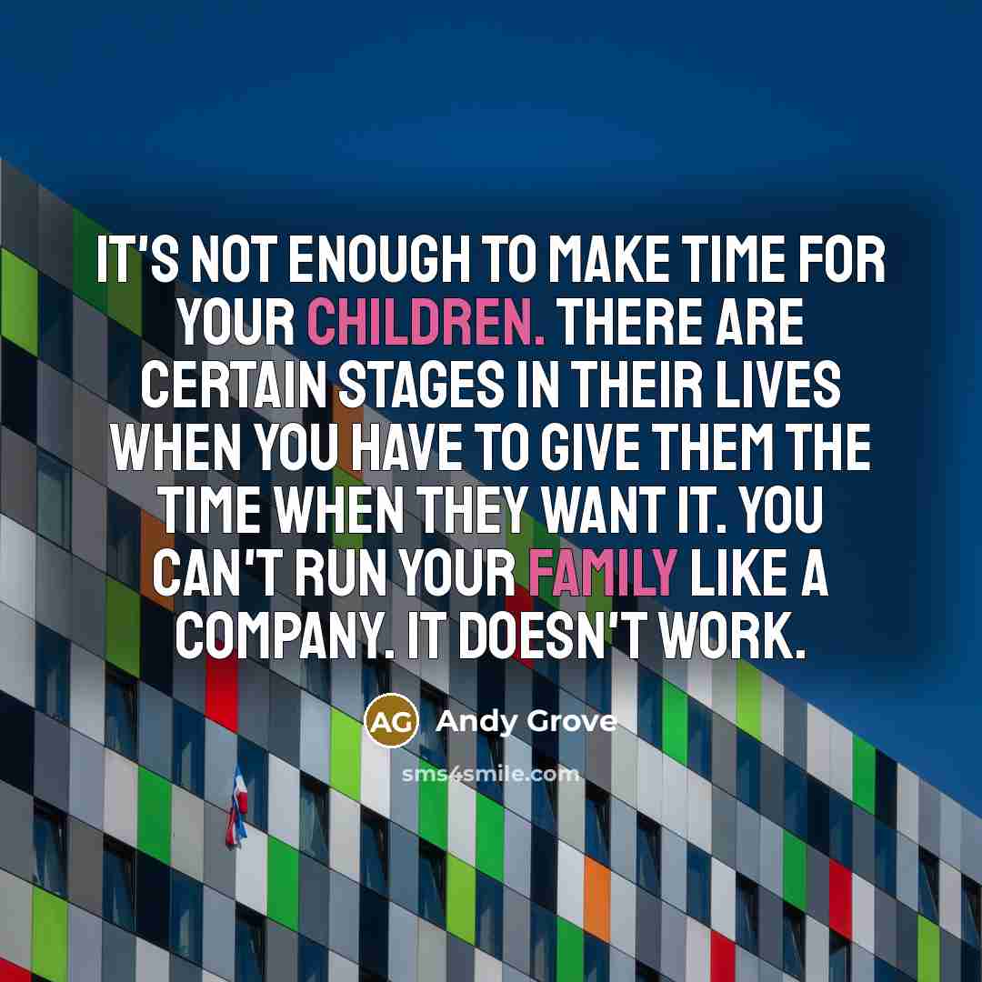 “It's not enough to make time for your children. There are certain stages in their lives when you have to give them the time when they want it. You can't run your family like a company. It doesn't work.” quote by Andy Grove
