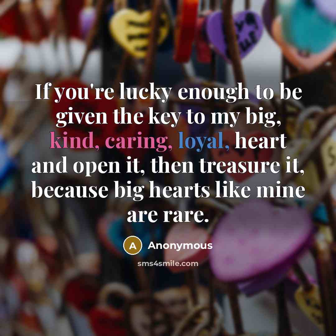 “If you're lucky enough to be given the key to my big, kind, caring, loyal, heart and open it, then treasure it, because big hearts like mine are rare.” quote by Anonymous