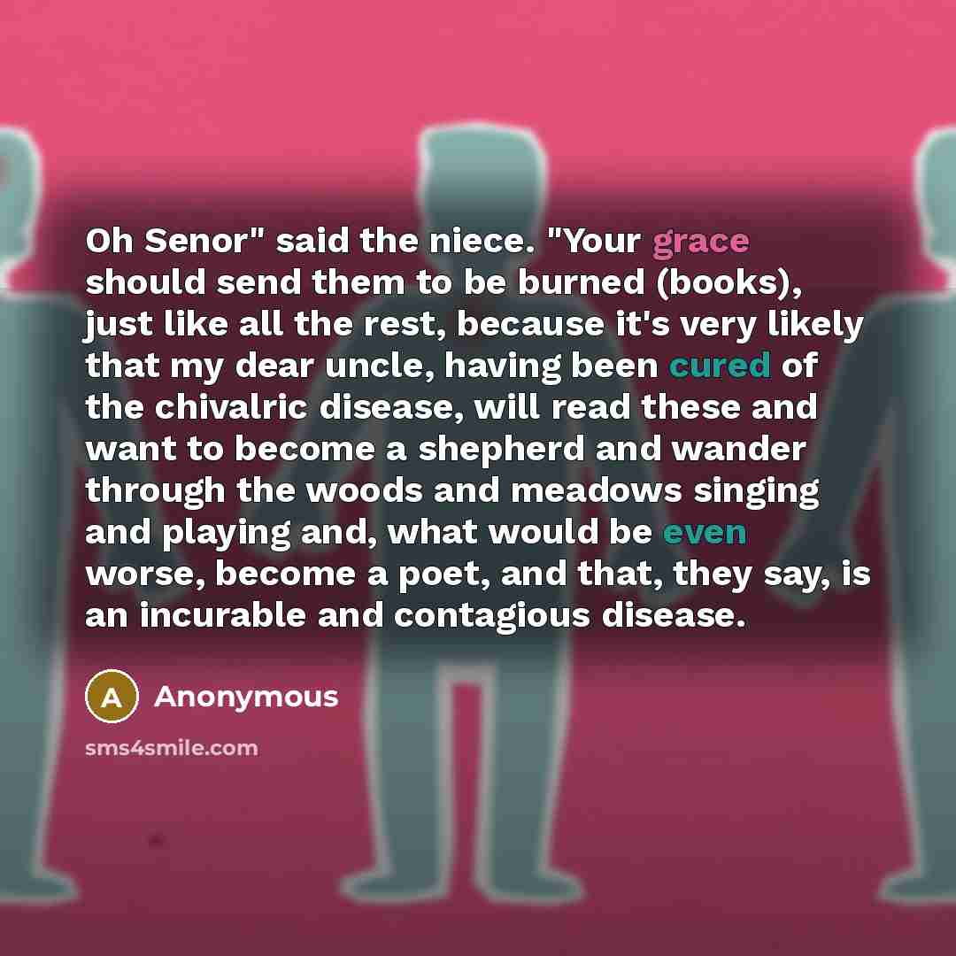 “Oh Senor" said the niece. "Your grace should send them to be burned (books), just like all the rest, because it's very likely that my dear uncle, having been cured of the chivalric disease, will read these and want to become a shepherd and wander through the woods and meadows singing and playing…” quote by Anonymous