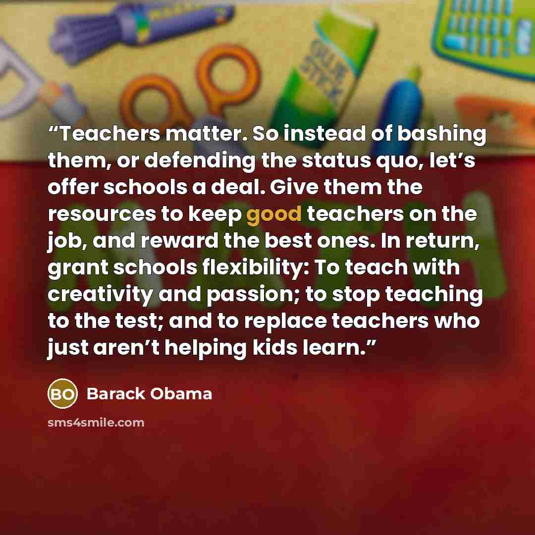 “‎Teachers matter. So instead of bashing them, or defending the status quo, let’s offer schools a deal. Give them the resources to keep good teachers on the job, and reward the best ones. In return, grant schools flexibility: To teach with creativity and passion; to stop teaching to the test; and…” quote by Barack Obama