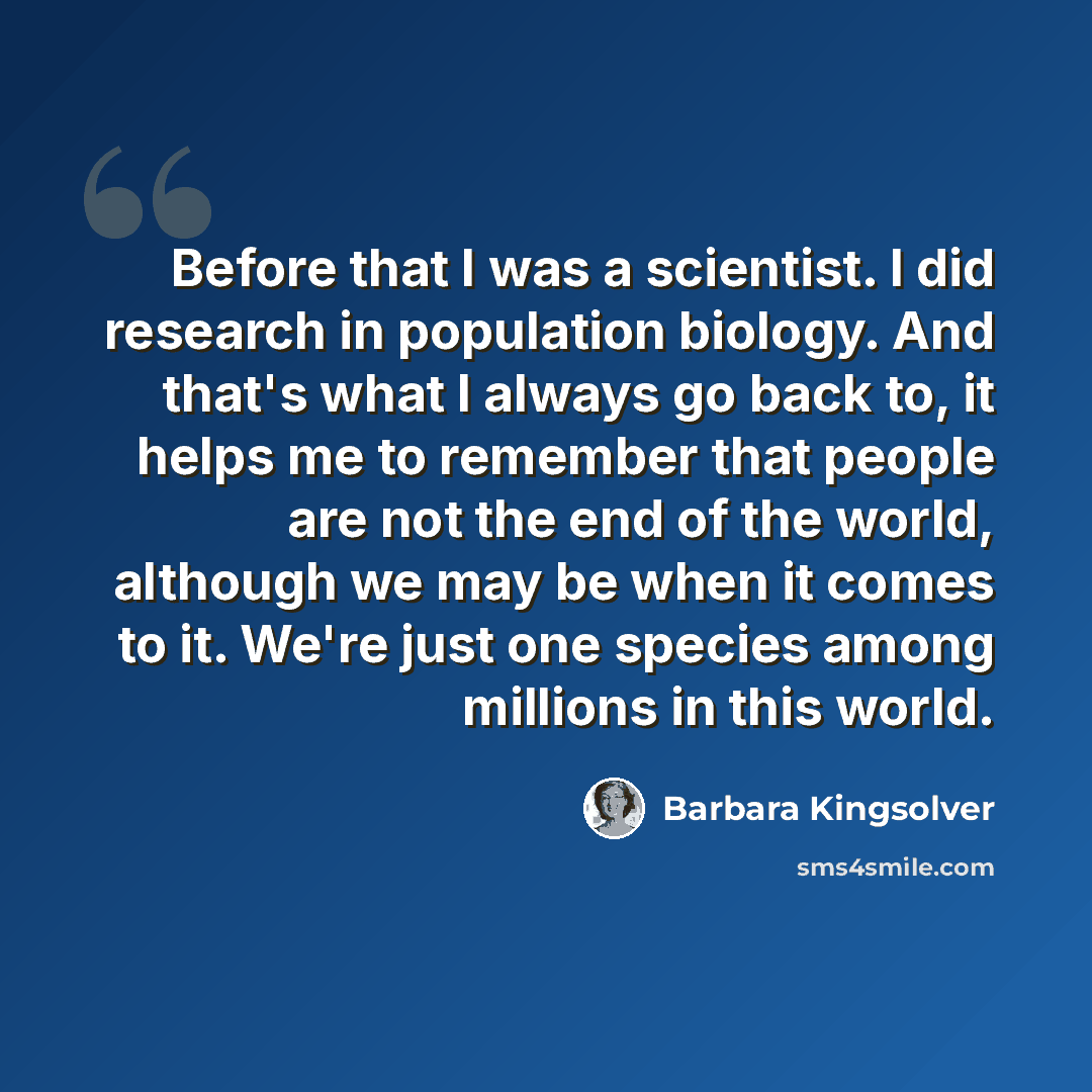 “Before that I was a scientist. I did research in population biology. And that's what I always go back to, it helps me to remember that people are not the end of the world, although we may be when it comes to it. We're just one species among millions in this world.” quote by Barbara Kingsolver