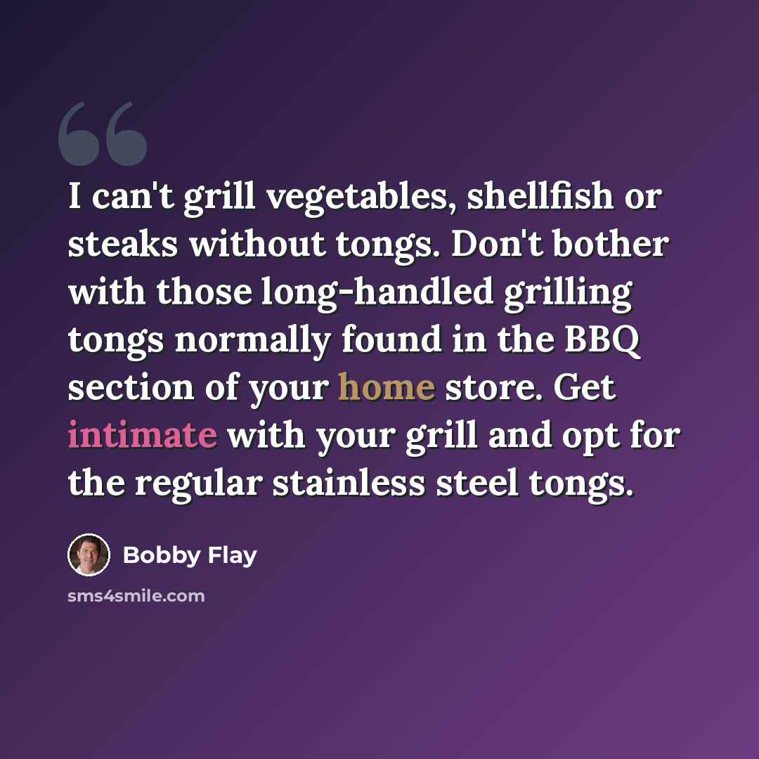 “I can't grill vegetables, shellfish or steaks without tongs. Don't bother with those long-handled grilling tongs normally found in the BBQ section of your home store. Get intimate with your grill and opt for the regular stainless steel tongs.” quote by Bobby Flay