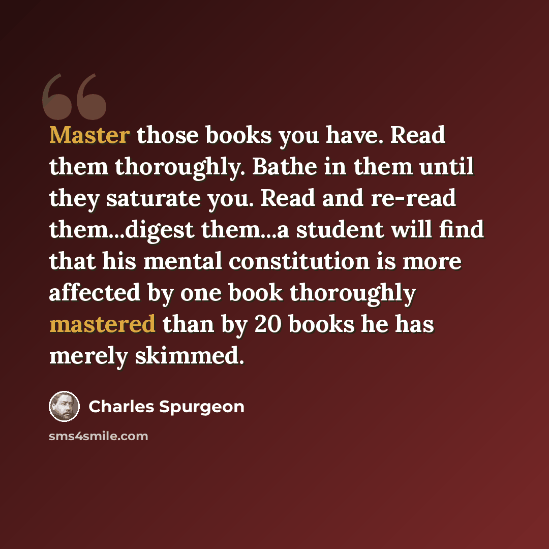 “Master those books you have. Read them thoroughly. Bathe in them until they saturate you. Read and re-read them...digest them...a student will find that his mental constitution is more affected by one book thoroughly mastered than by 20 books he has merely skimmed.” quote by Charles Spurgeon