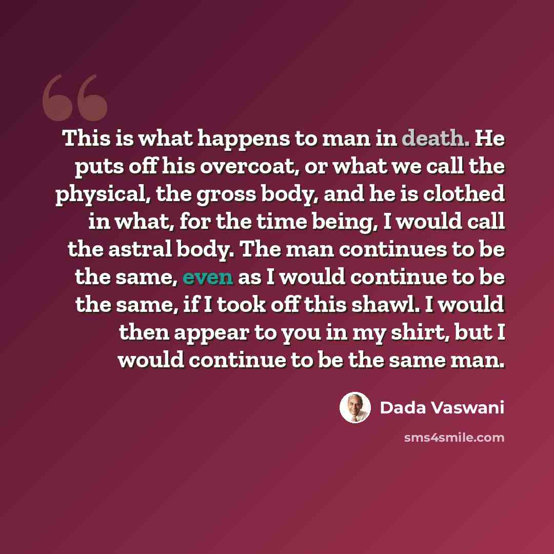 “This is what happens to man in death. He puts off his overcoat, or what we call the physical, the gross body, and he is clothed in what, for the time being, I would call the astral body. The man continues to be the same, even as I would continue to be the same, if I took off this shawl. I would…” quote by Dada Vaswani
