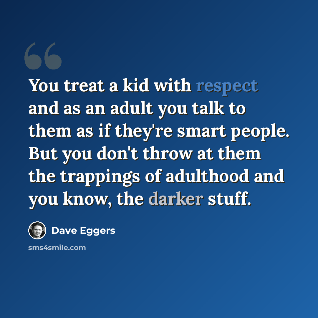 “You treat a kid with respect and as an adult you talk to them as if they're smart people. But you don't throw at them the trappings of adulthood and you know, the darker stuff.” quote by Dave Eggers