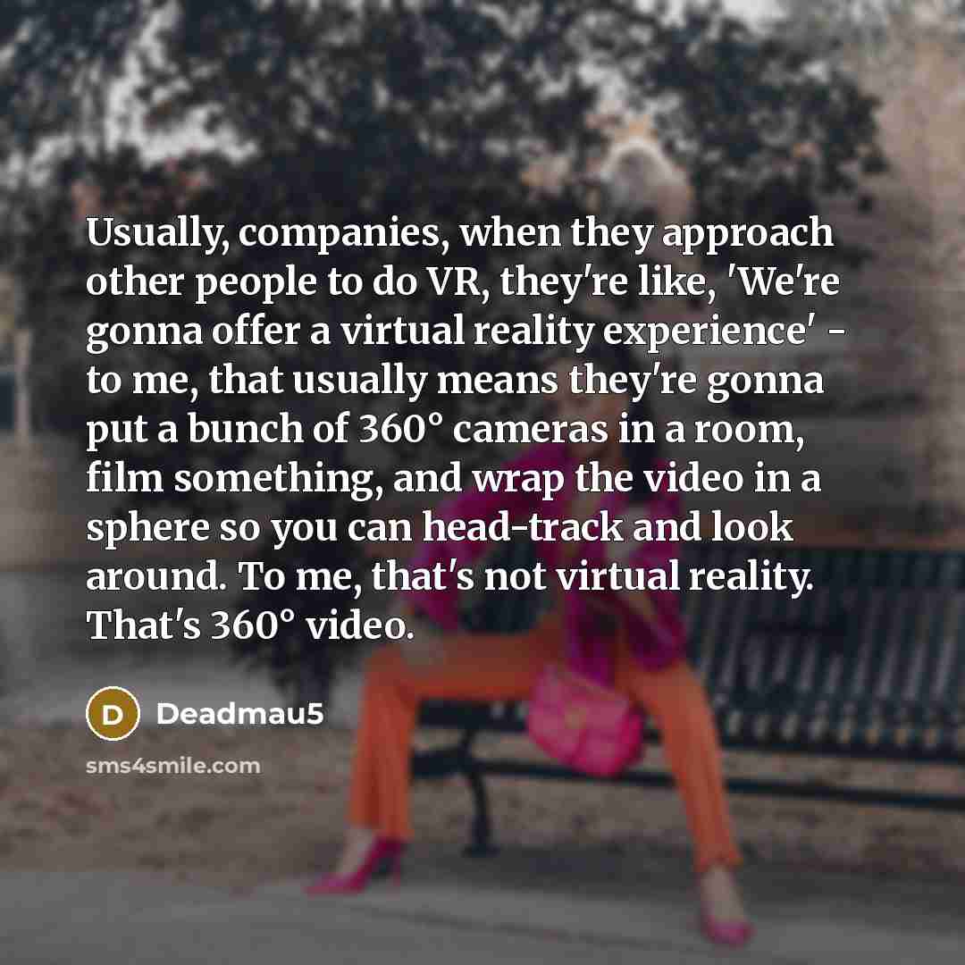 “Usually, companies, when they approach other people to do VR, they're like, 'We're gonna offer a virtual reality experience' - to me, that usually means they're gonna put a bunch of 360° cameras in a room, film something, and wrap the video in a sphere so you can head-track and look around. To me…” quote by Deadmau5