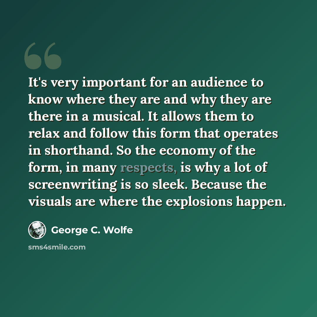 “It's very important for an audience to know where they are and why they are there in a musical. It allows them to relax and follow this form that operates in shorthand. So the economy of the form, in many respects, is why a lot of screenwriting is so sleek. Because the visuals are where the…” quote by George C. Wolfe