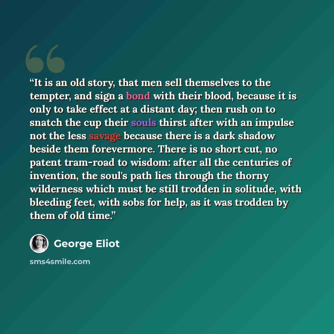 “It is an old story, that men sell themselves to the tempter, and sign a bond with their blood, because it is only to take effect at a distant day; then rush on to snatch the cup their souls thirst after with an impulse not the less savage because there is a dark shadow beside them forevermore…” quote by George Eliot