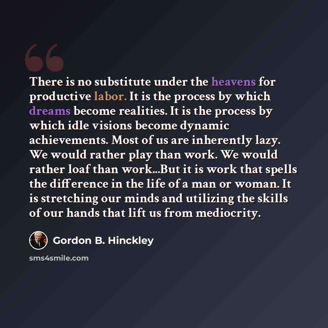 “There is no substitute under the heavens for productive labor. It is the process by which dreams become realities. It is the process by which idle visions become dynamic achievements. Most of us are inherently lazy. We would rather play than work. We would rather loaf than work...But it is work…” quote by Gordon B. Hinckley