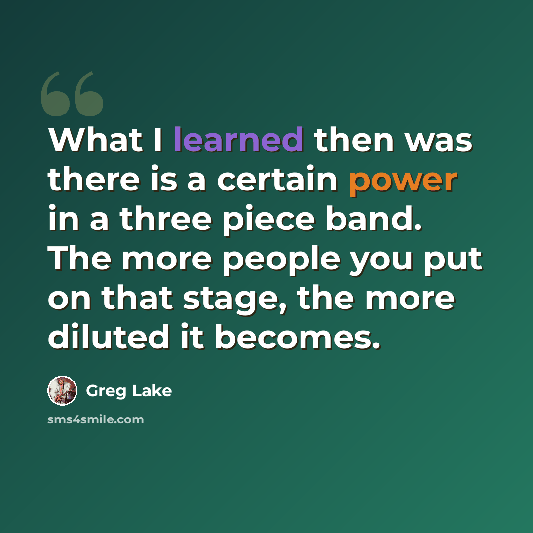 “What I learned then was there is a certain power in a three piece band. The more people you put on that stage, the more diluted it becomes.” quote by Greg Lake