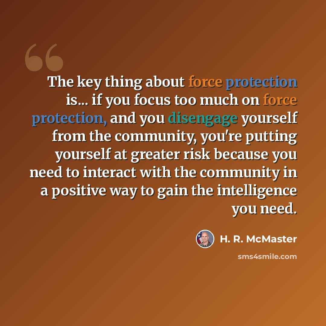 “The key thing about force protection is... if you focus too much on force protection, and you disengage yourself from the community, you're putting yourself at greater risk because you need to interact with the community in a positive way to gain the intelligence you need.” quote by H. R. McMaster