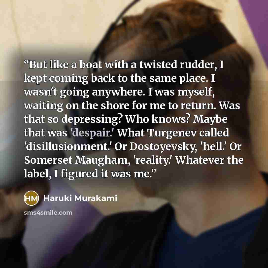 “But like a boat with a twisted rudder, I kept coming back to the same place. I wasn't going anywhere. I was myself, waiting on the shore for me to return. Was that so depressing? Who knows? Maybe that was 'despair.' What Turgenev called 'disillusionment.' Or Dostoyevsky, 'hell.' Or Somerset…” quote by Haruki Murakami