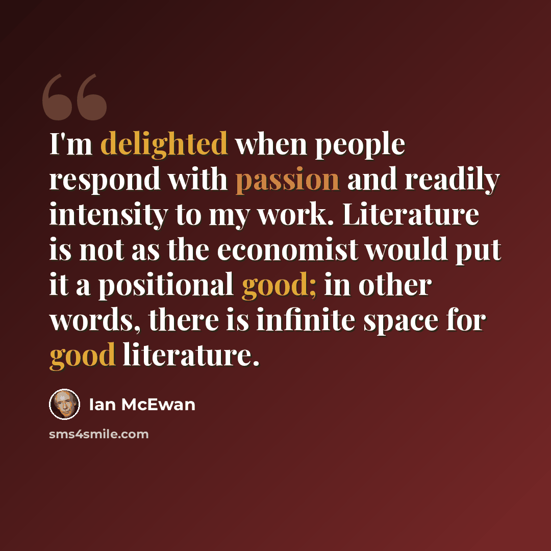 “I'm delighted when people respond with passion and readily intensity to my work. Literature is not as the economist would put it a positional good; in other words, there is infinite space for good literature.” quote by Ian Mcewan