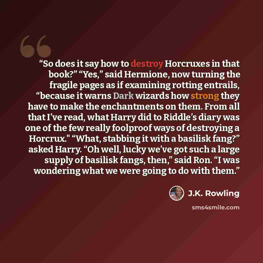 “So does it say how to destroy Horcruxes in that book?” “Yes,” said Hermione, now turning the fragile pages as if examining rotting entrails, “because it warns Dark wizards how strong they have to make the enchantments on them. From all that I’ve read, what Harry did to Riddle’s diary was one of…” quote by J.K. Rowling