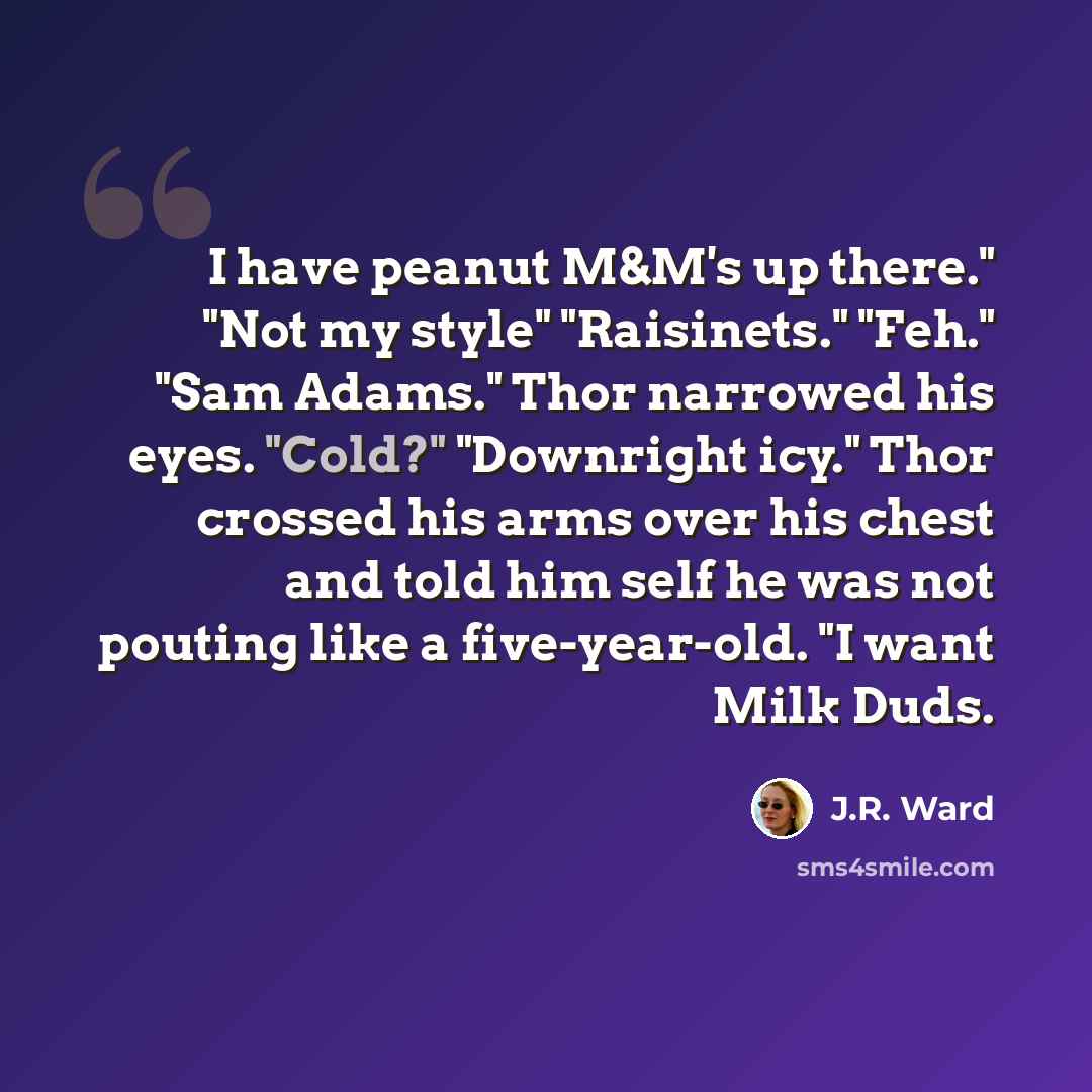 “I have peanut M&M's up there." "Not my style" "Raisinets." "Feh." "Sam Adams." Thor narrowed his eyes. "Cold?" "Downright icy." Thor crossed his arms over his chest and told him self he was not pouting like a five-year-old. "I want Milk Duds.” quote by J.R. Ward