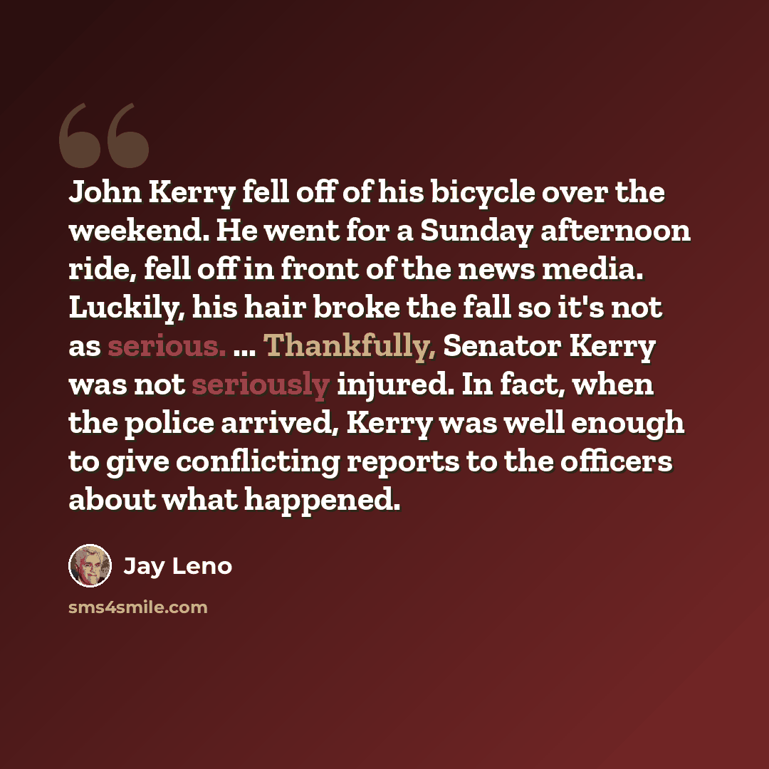 “John Kerry fell off of his bicycle over the weekend. He went for a Sunday afternoon ride, fell off in front of the news media. Luckily, his hair broke the fall so it's not as serious. ... Thankfully, Senator Kerry was not seriously injured. In fact, when the police arrived, Kerry was well enough…” quote by Jay Leno