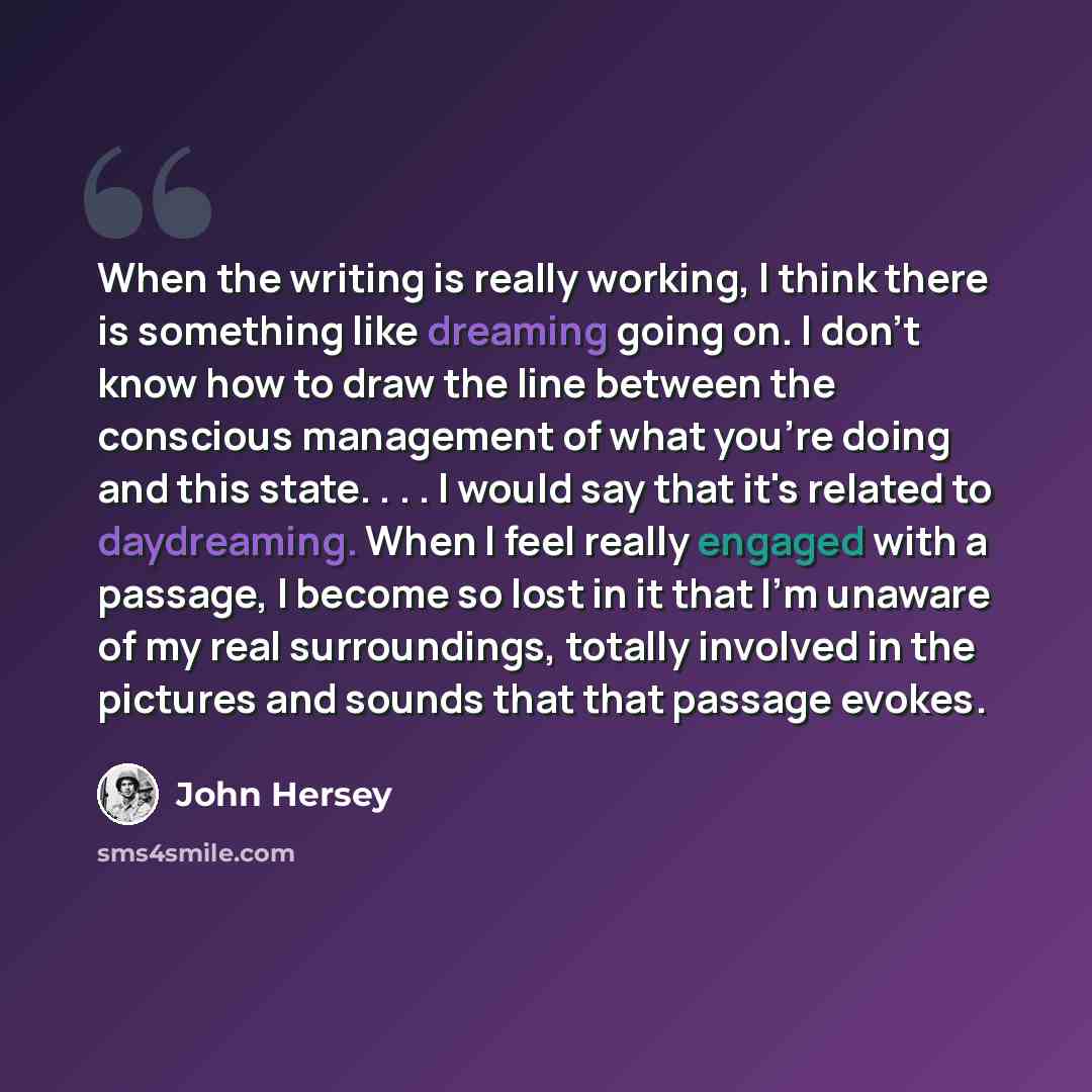 “When the writing is really working, I think there is something like dreaming going on. I don't know how to draw the line between the conscious management of what you're doing and this state. . . . I would say that it's related to daydreaming. When I feel really engaged with a passage, I become so…” quote by John Hersey