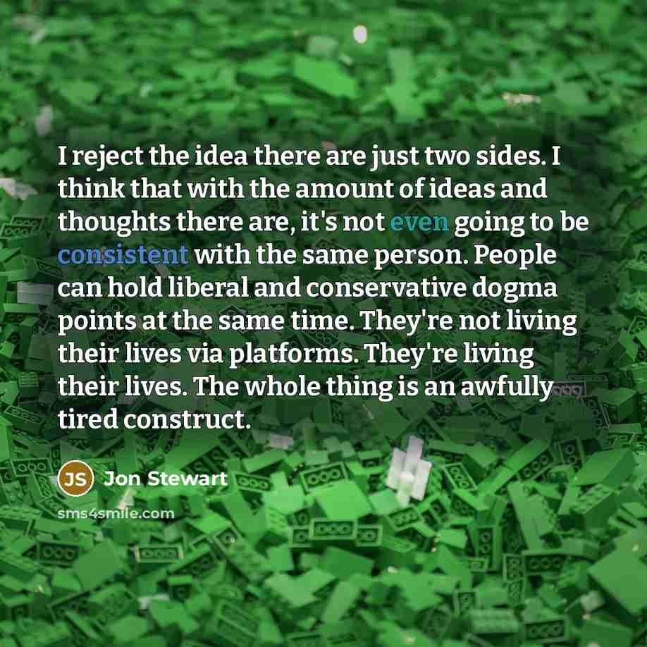 “I reject the idea there are just two sides. I think that with the amount of ideas and thoughts there are, it's not even going to be consistent with the same person. People can hold liberal and conservative dogma points at the same time. They're not living their lives via platforms. They're living…” quote by Jon Stewart