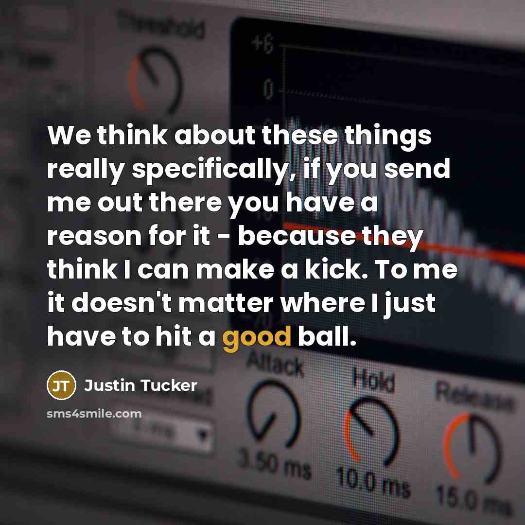 “We think about these things really specifically, if you send me out there you have a reason for it - because they think I can make a kick. To me it doesn't matter where I just have to hit a good ball.” quote by Justin Tucker