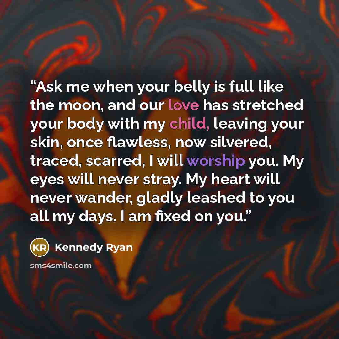 “Ask me when your belly is full like the moon, and our love has stretched your body with my child, leaving your skin, once flawless, now silvered, traced, scarred, I will worship you. My eyes will never stray. My heart will never wander, gladly leashed to you all my days. I am fixed on you.” quote by Kennedy Ryan