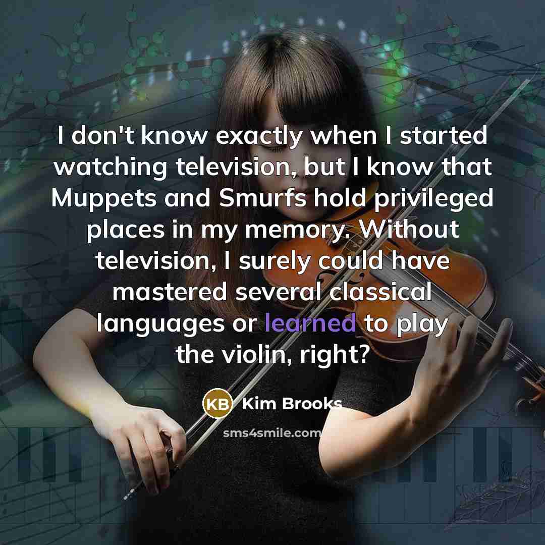 “I don't know exactly when I started watching television, but I know that Muppets and Smurfs hold privileged places in my memory. Without television, I surely could have mastered several classical languages or learned to play the violin, right?” quote by Kim Brooks
