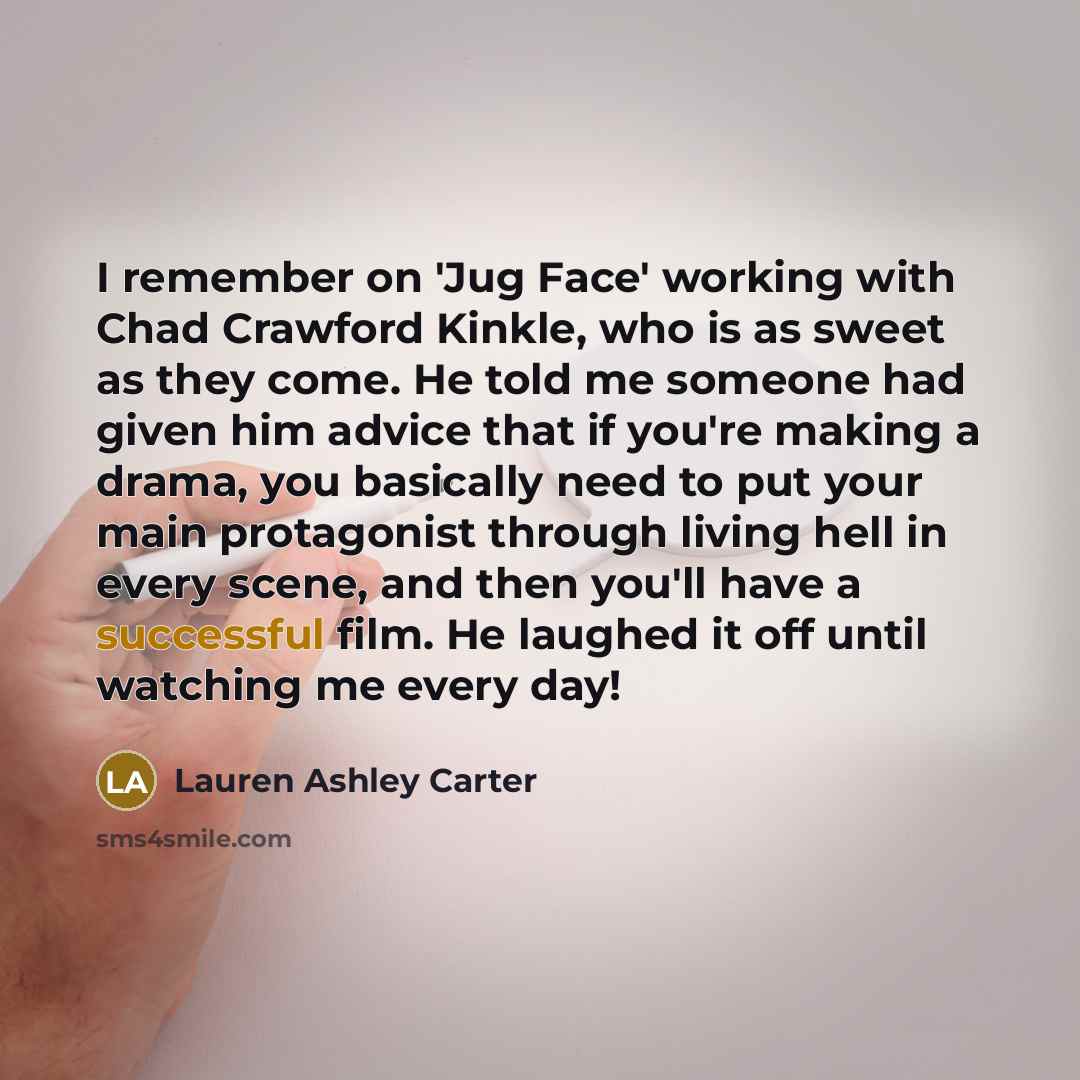 “I remember on 'Jug Face' working with Chad Crawford Kinkle, who is as sweet as they come. He told me someone had given him advice that if you're making a drama, you basically need to put your main protagonist through living hell in every scene, and then you'll have a successful film. He laughed it…” quote by Lauren Ashley Carter