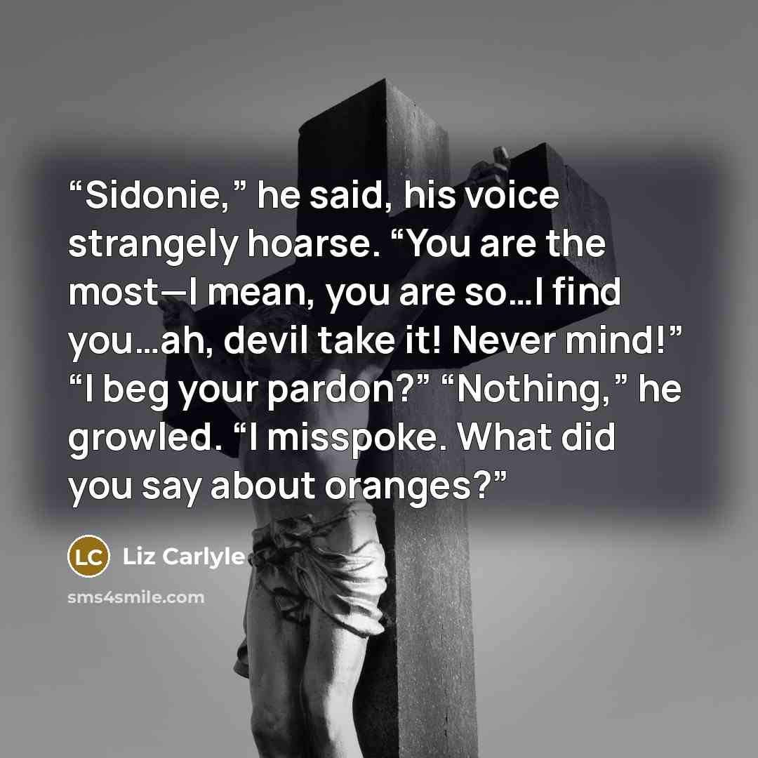 “Sidonie,” he said, his voice strangely hoarse. “You are the most—I mean, you are so…I find you…ah, devil take it! Never mind!” “I beg your pardon?” “Nothing,” he growled. “I misspoke. What did you say about oranges?” quote by Liz Carlyle