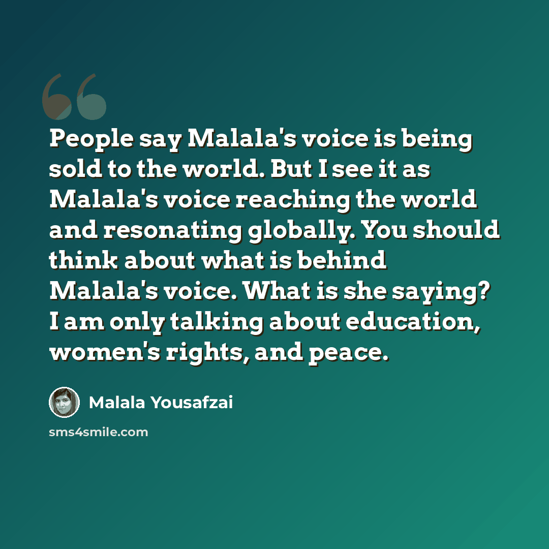 “People say Malala's voice is being sold to the world. But I see it as Malala's voice reaching the world and resonating globally. You should think about what is behind Malala's voice. What is she saying? I am only talking about education, women's rights, and peace.” quote by Malala Yousafzai
