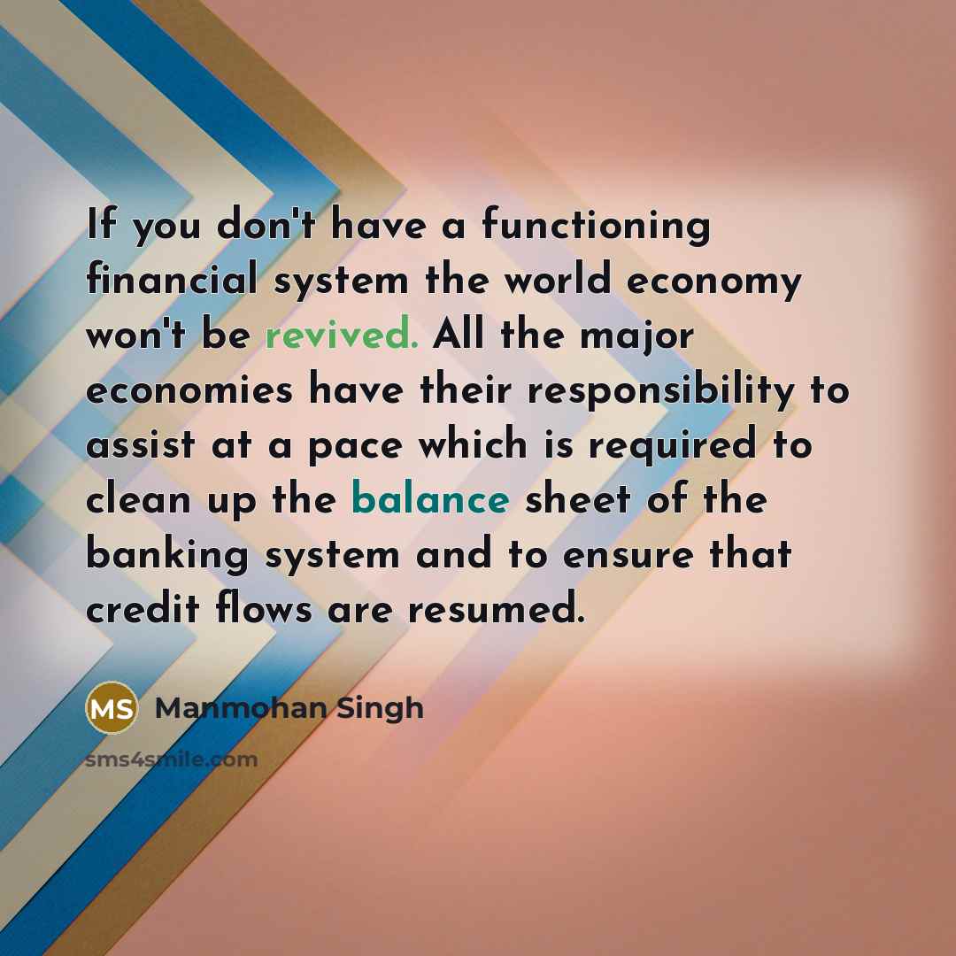 “If you don't have a functioning financial system the world economy won't be revived. All the major economies have their responsibility to assist at a pace which is required to clean up the balance sheet of the banking system and to ensure that credit flows are resumed.” quote by Manmohan Singh