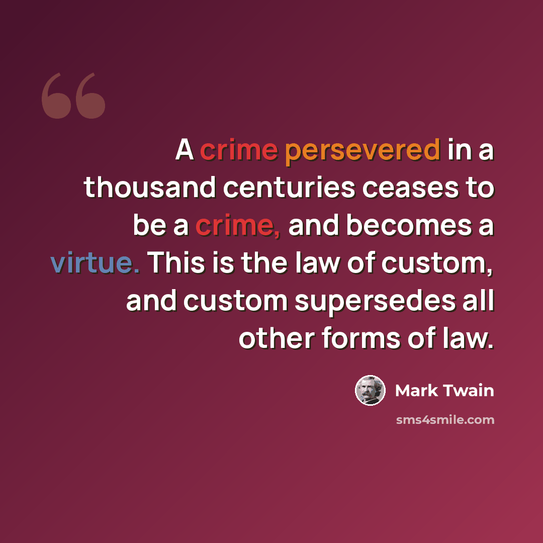 “A crime persevered in a thousand centuries ceases to be a crime, and becomes a virtue. This is the law of custom, and custom supersedes all other forms of law.” quote by Mark Twain