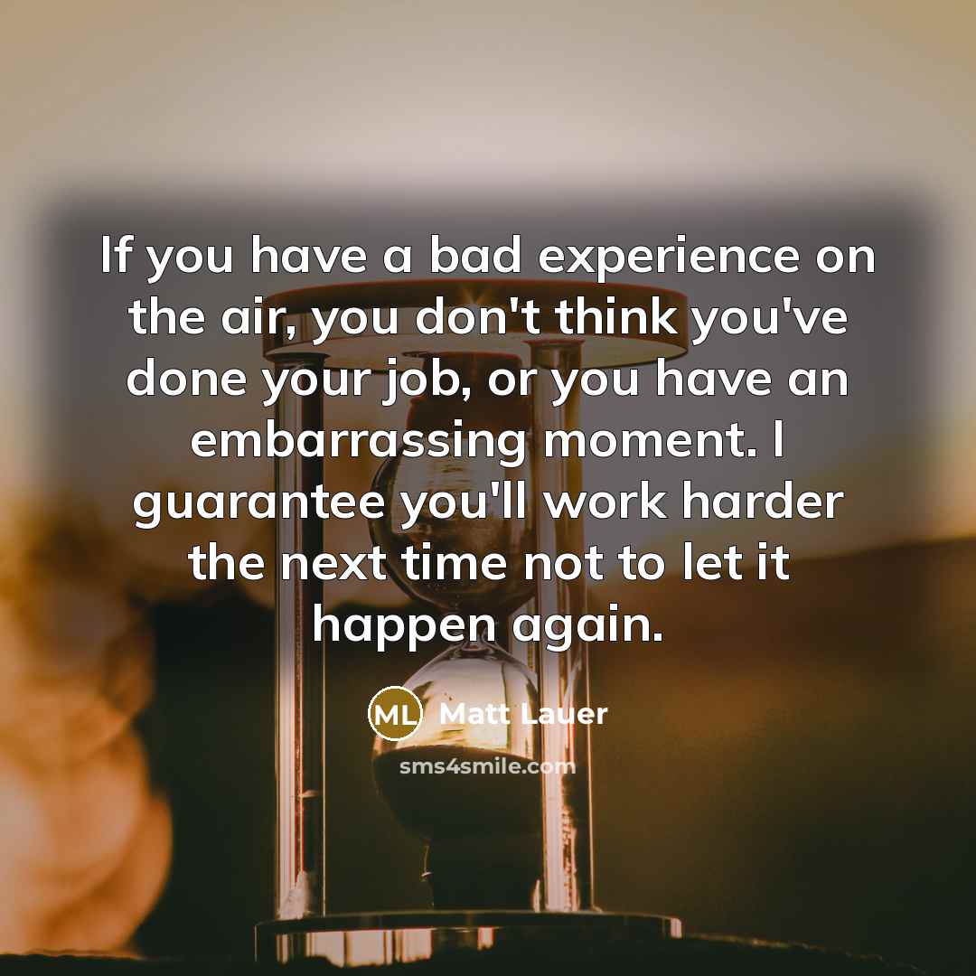 “If you have a bad experience on the air, you don't think you've done your job, or you have an embarrassing moment. I guarantee you'll work harder the next time not to let it happen again.” quote by Matt Lauer