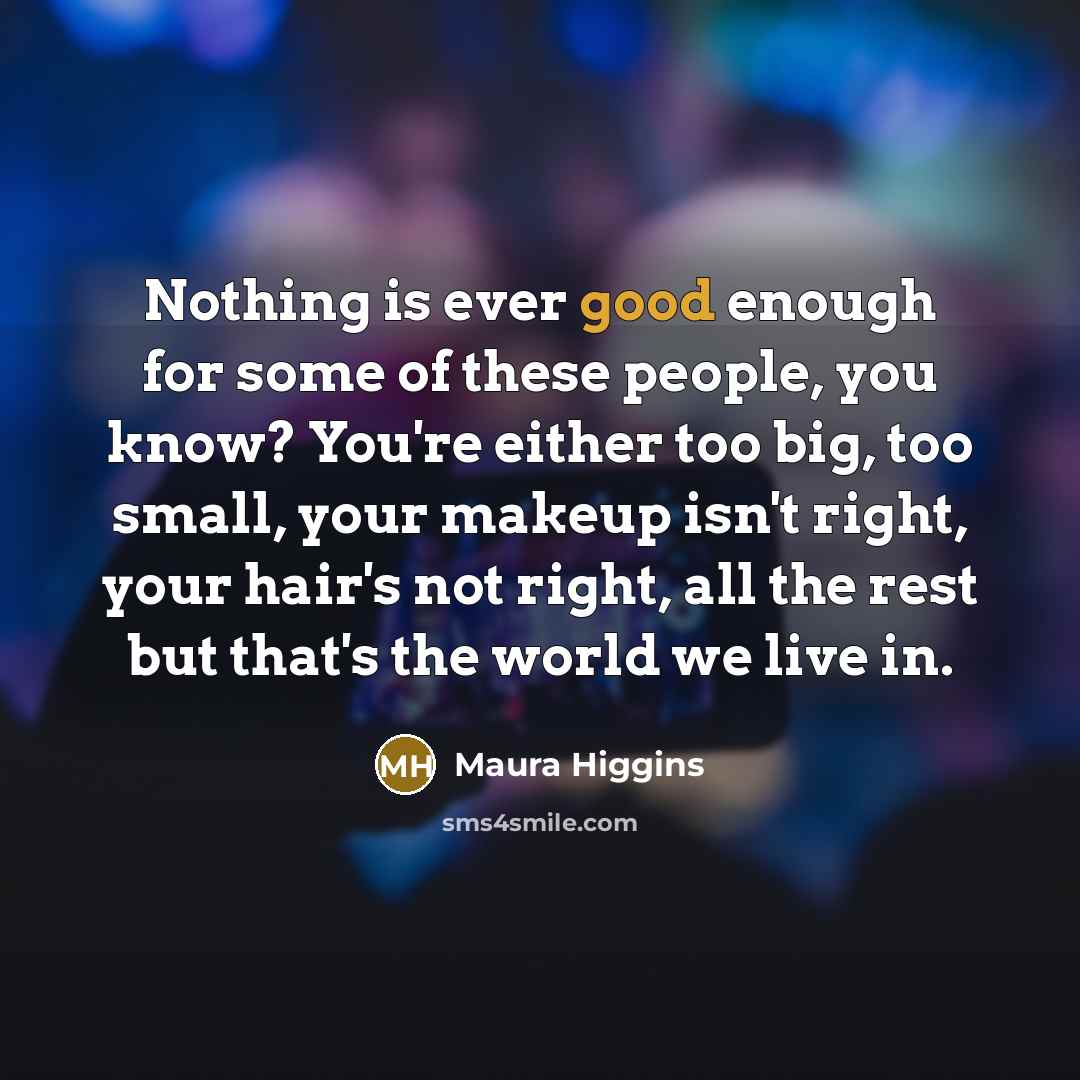 “Nothing is ever good enough for some of these people, you know? You're either too big, too small, your makeup isn't right, your hair's not right, all the rest but that's the world we live in.” quote by Maura Higgins