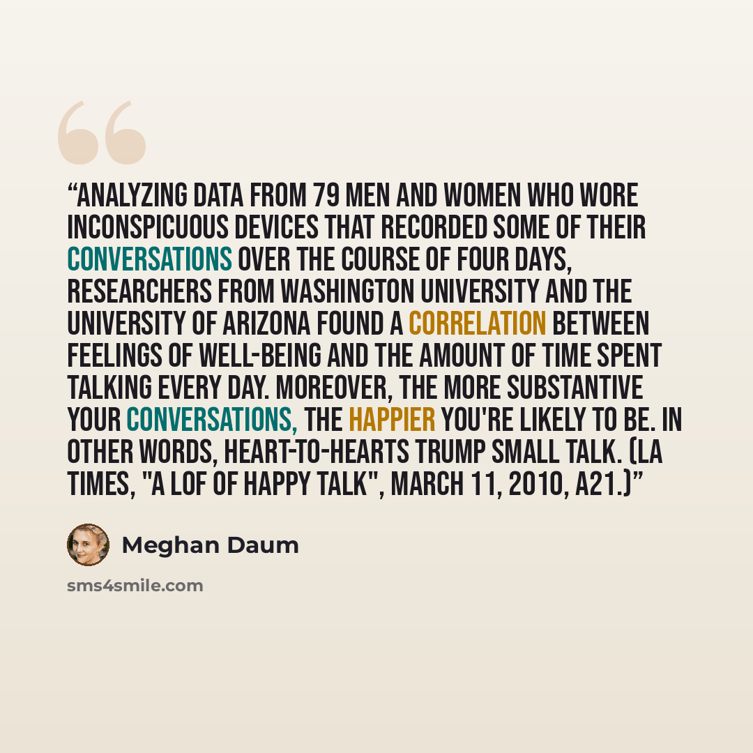 “Analyzing data from 79 men and women who wore inconspicuous devices that recorded some of their conversations over the course of four days, researchers from Washington University and the University of Arizona found a correlation between feelings of well-being and the amount of time spent talking…” quote by Meghan Daum