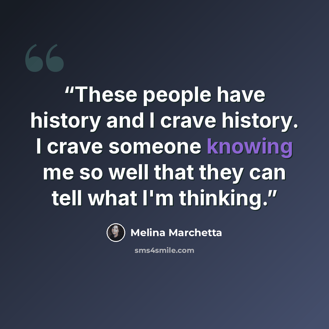 “These people have history and I crave history. I crave someone knowing me so well that they can tell what I'm thinking.” quote by Melina Marchetta