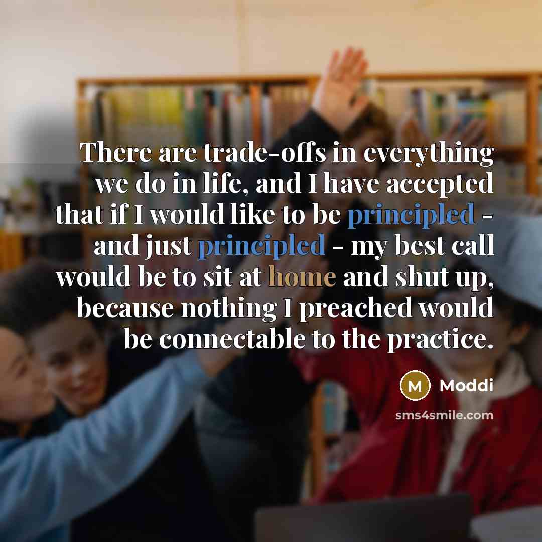 “There are trade-offs in everything we do in life, and I have accepted that if I would like to be principled - and just principled - my best call would be to sit at home and shut up, because nothing I preached would be connectable to the practice.” quote by Moddi