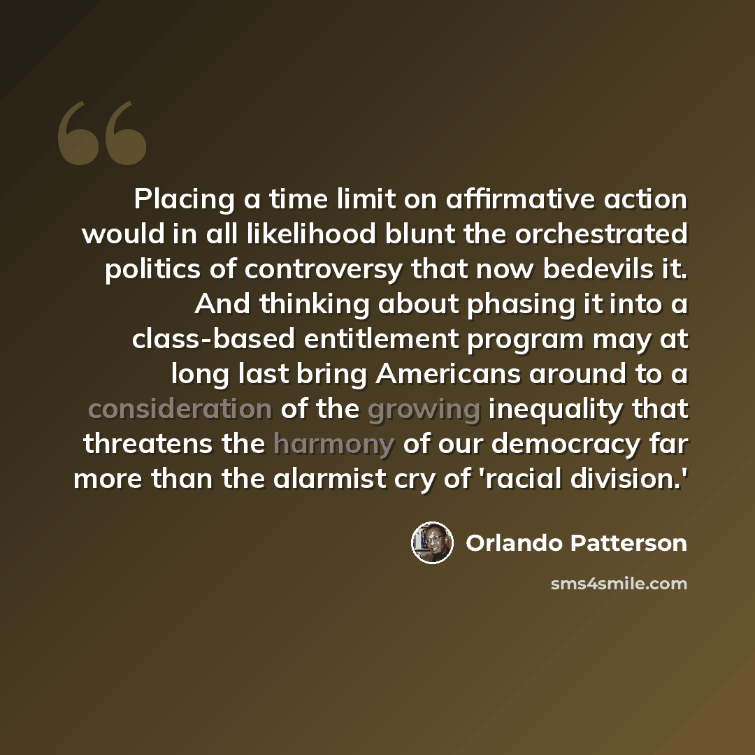 “Placing a time limit on affirmative action would in all likelihood blunt the orchestrated politics of controversy that now bedevils it. And thinking about phasing it into a class-based entitlement program may at long last bring Americans around to a consideration of the growing inequality that…” quote by Orlando Patterson