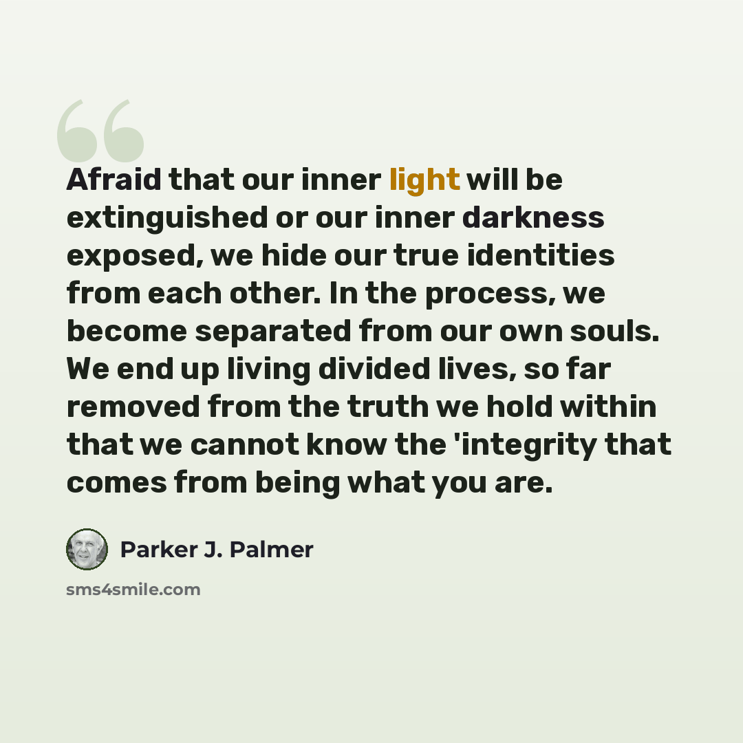 “Afraid that our inner light will be extinguished or our inner darkness exposed, we hide our true identities from each other. In the process, we become separated from our own souls. We end up living divided lives, so far removed from the truth we hold within that we cannot know the 'integrity that…” quote by Parker J. Palmer